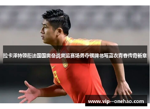拉卡泽特领衔法国国奥奋战奥运赛场勇夺银牌书写蓝衣青春传奇新章