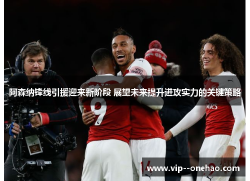 阿森纳锋线引援迎来新阶段 展望未来提升进攻实力的关键策略